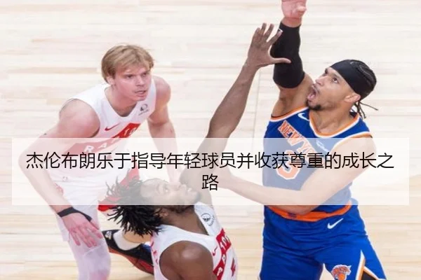 杰伦布朗乐于指导年轻球员并收获尊重的成长之路（MKSports）
