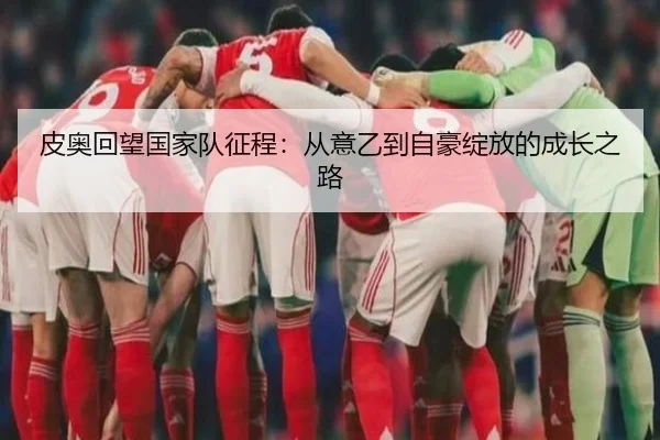 皮奥回望国家队征程：从意乙到自豪绽放的成长之路（MKSports）